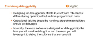 Enshrining debuggability
• Designing for debuggability effects true software robustness:
differentiating operational failure from programmatic ones
• Operational failures should be handled; programmatic failures
should be debugged
• Ironically, the more software is designed for debuggability the
less you will need to debug it — and the more you will
leverage it to debug the software that surrounds it
 
