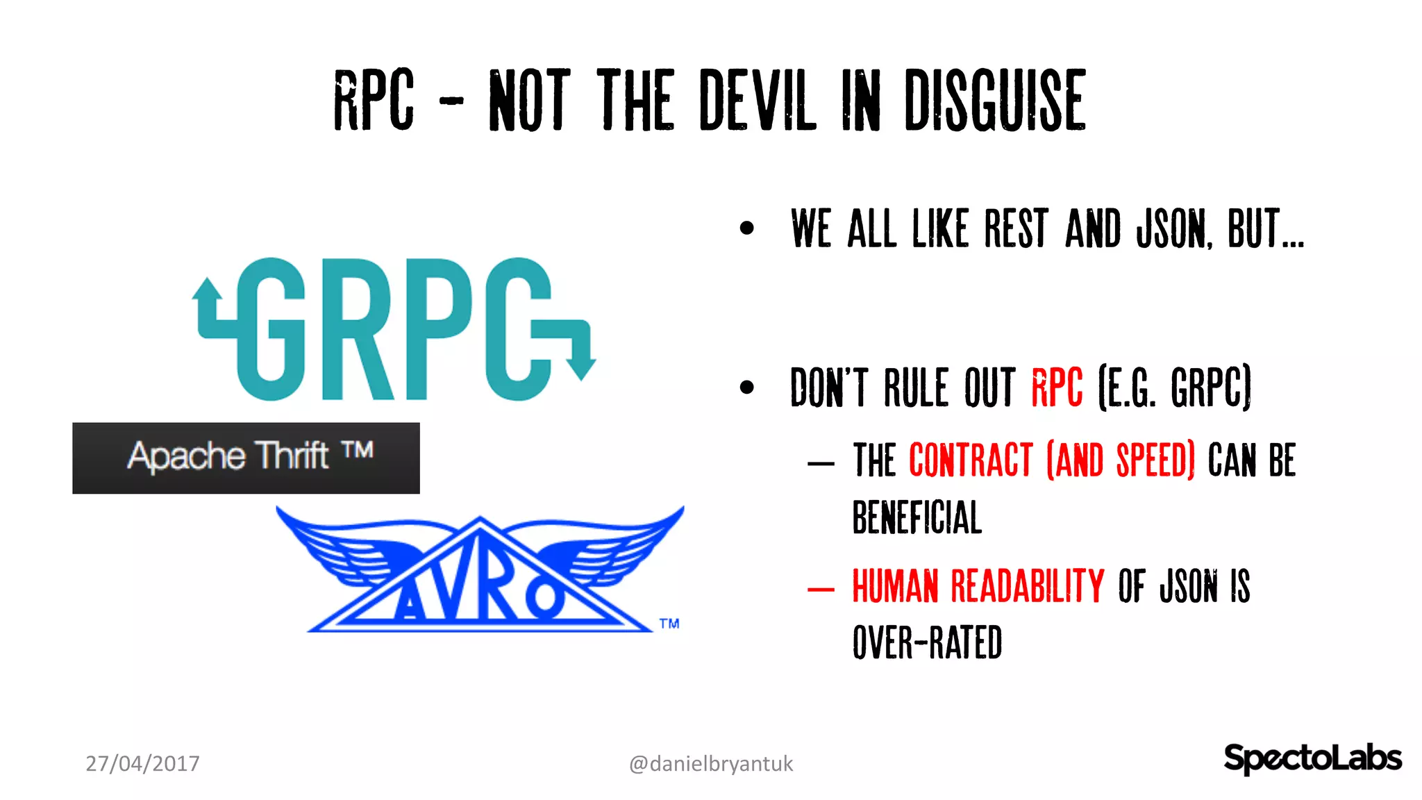 Rpc - not the devil in disguise
• We all Like rest and Json, but...
• Don'T rule out RPC (e.g. grpc)
– the contract (and speed) can be
beneficial
– Human readability of JSON is
over-rated
27/04/2017 @danielbryantuk
 