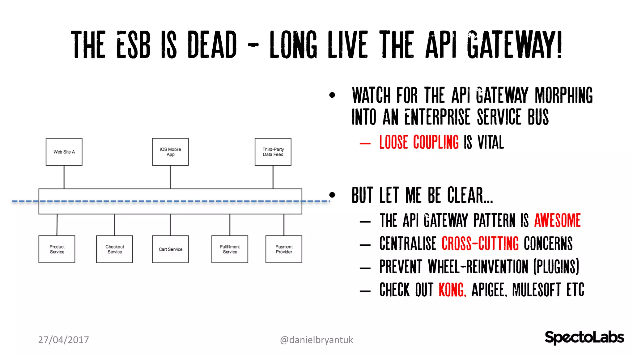 The ESB is dead - long live the API Gateway!
27/04/2017 @danielbryantuk
• Watch for the API Gateway morphing
into an Enterprise service bus
– Loose coupling is vital
• But let me be clear...
– The API Gateway pattern is awesome
– Centralise cross-cutting concerns
– Prevent wheel-reinvention (plugins)
– Check out kong, apigee, Mulesoft etc
 