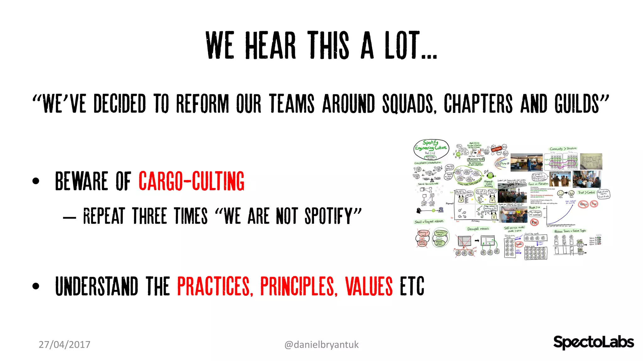 We hear this a lot...
“We’ve decided to reform our teams around squads, chapters and guilds”
• Beware of cargo-culting
– Repeat three times “We are not spotify”
• Understand the practices, principles, values etc
27/04/2017 @danielbryantuk
 