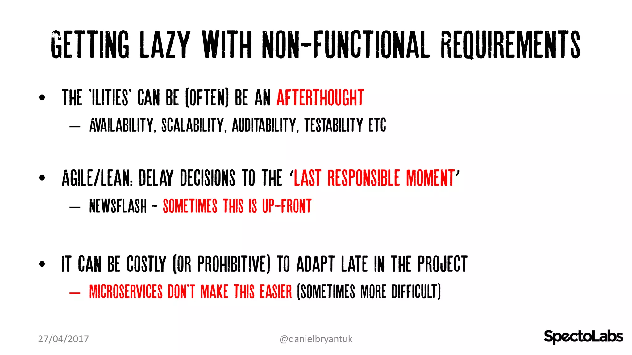 Getting lazy with non-Functional Requirements
• The 'ilities' Can be (often) be an afterthought
– Availability, Scalability, auditability, testability etc
• Agile/Lean: Delay decisions to the ‘last responsible moment’
– NewsFlash - Sometimes this is up-front
• It can be costly (or prohibitive) to adapt late in the project
– Microservices don'T make this easier (sometimes more difficult)
27/04/2017 @danielbryantuk
 