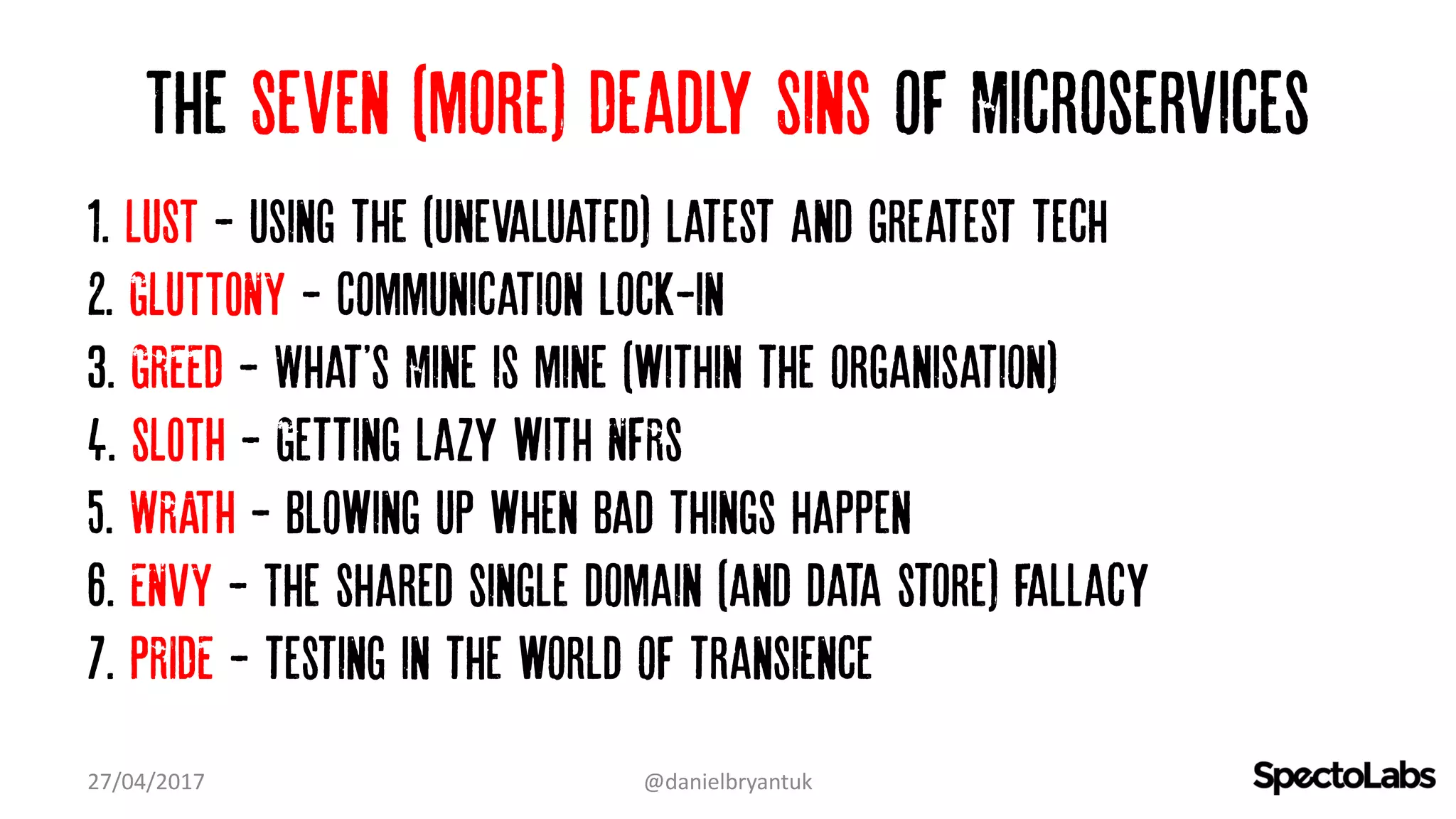 The Seven (more) Deadly Sins of Microservices
1. LUST - Using the (Unevaluated) latest and greatest tech…
2. GLUTTONY - Communication lock-in
3. GREED - What'S Mine is mine (within the organisation)…
4. SLOTH - Getting lazy with NFRs
5. WRATH - Blowing up when bad things happen
6. ENVY - The shared single domain (and data store) fallacy
7. PRIDE - testing in the world of transience
27/04/2017 @danielbryantuk
 