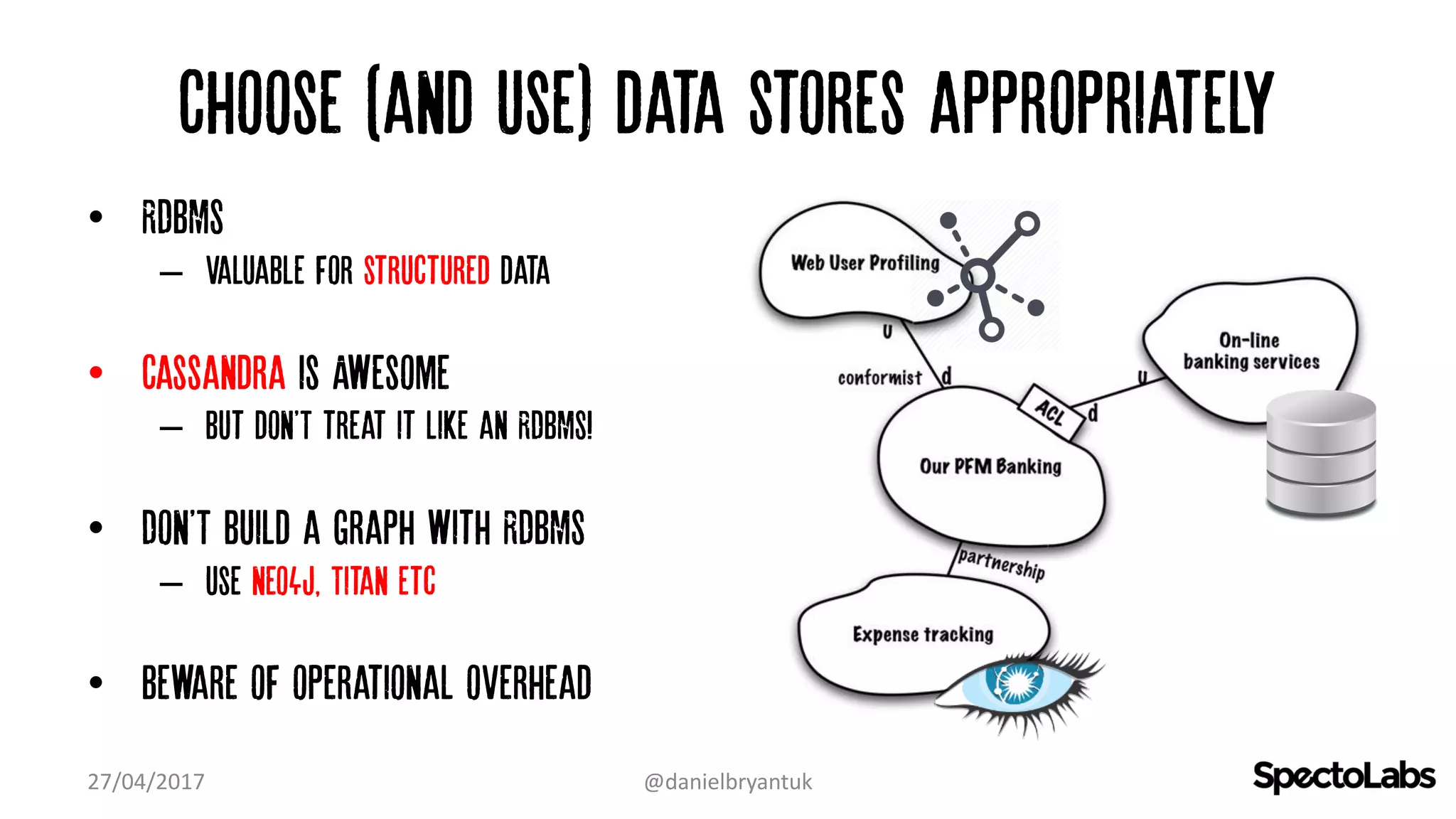 Choose (and use) data stores appropriately
• RDBMS
– Valuable for structured data
• Cassandra is Awesome
– but don'T treat it like an RDBMS!
• Don'T build a graph with RDBMS
– Use neo4j, Titan etc
• Beware of operational overhead
27/04/2017 @danielbryantuk
 