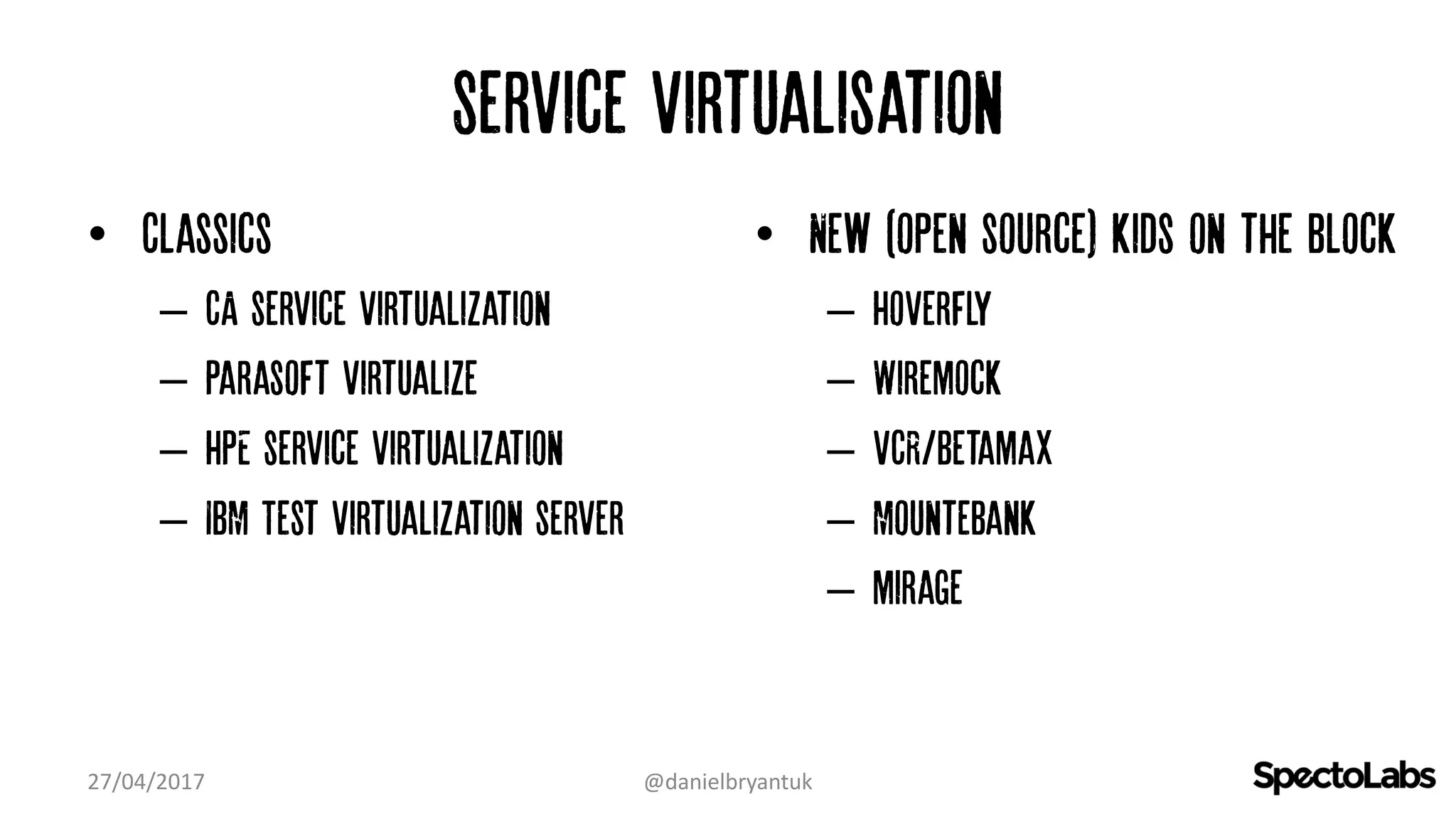 Service virtualisation
• Classics
– CA service virtualization
– Parasoft virtualize
– HPE service virtualization
– IBM Test Virtualization server
• New (open source) kids on the block
– Hoverfly
– Wiremock
– VCR/Betamax
– Mountebank
– mirage
27/04/2017 @danielbryantuk
 