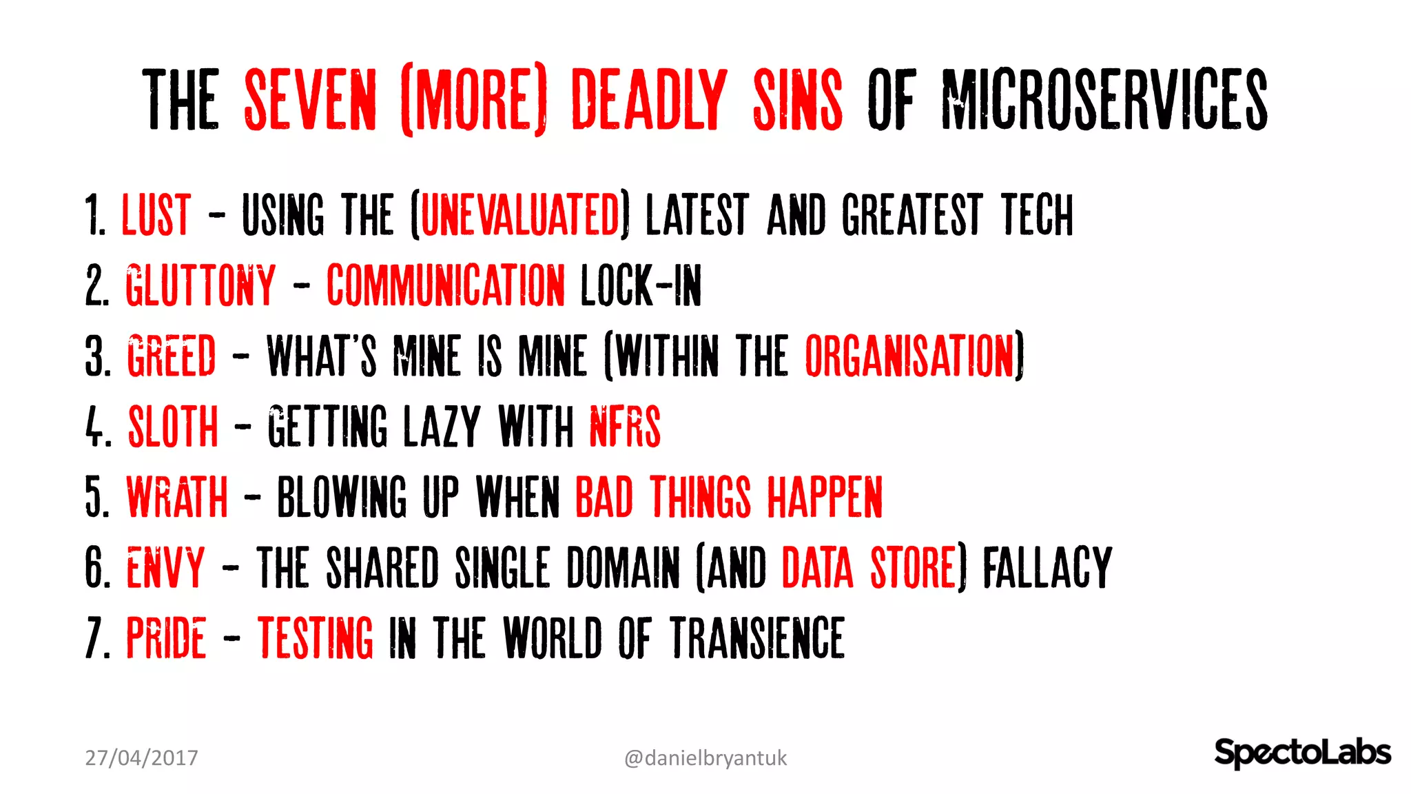 The Seven (more) Deadly Sins of Microservices
1. LUST - Using the (Unevaluated) latest and greatest tech…
2. GLUTTONY - Communication Lock-in
3. GREED - What'S Mine is mine (within the organisation)…
4. SLOTH - Getting lazy with NFRs
5. WRATH - Blowing up when bad things happen
6. ENVY - The shared single domain (and data store) fallacy
7. PRIDE - testing in the world of transience
27/04/2017 @danielbryantuk
 