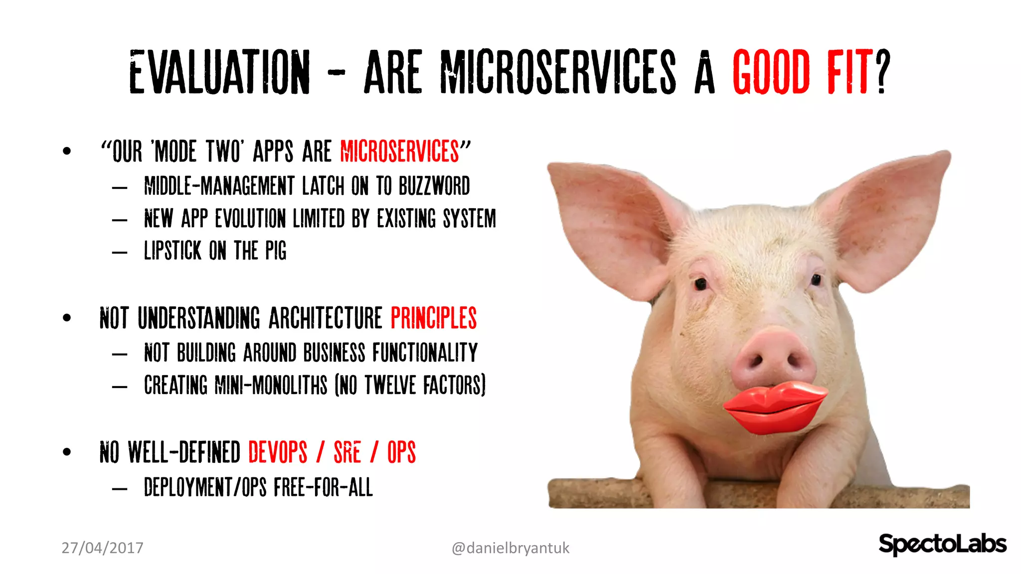 Evaluation - are Microservices A good fit?
• “our 'mode TWO' apps are Microservices”
– Middle-management latch on to Buzzword
– New app evolution limited by existing system
– Lipstick on the pig
• Not understanding architecture principles
– Not building around business Functionality
– Creating Mini-monoliths (no twelve factors)
• No Well-defined DevOps / SRE / Ops
– Deployment/ops free-for-all
27/04/2017 @danielbryantuk
 