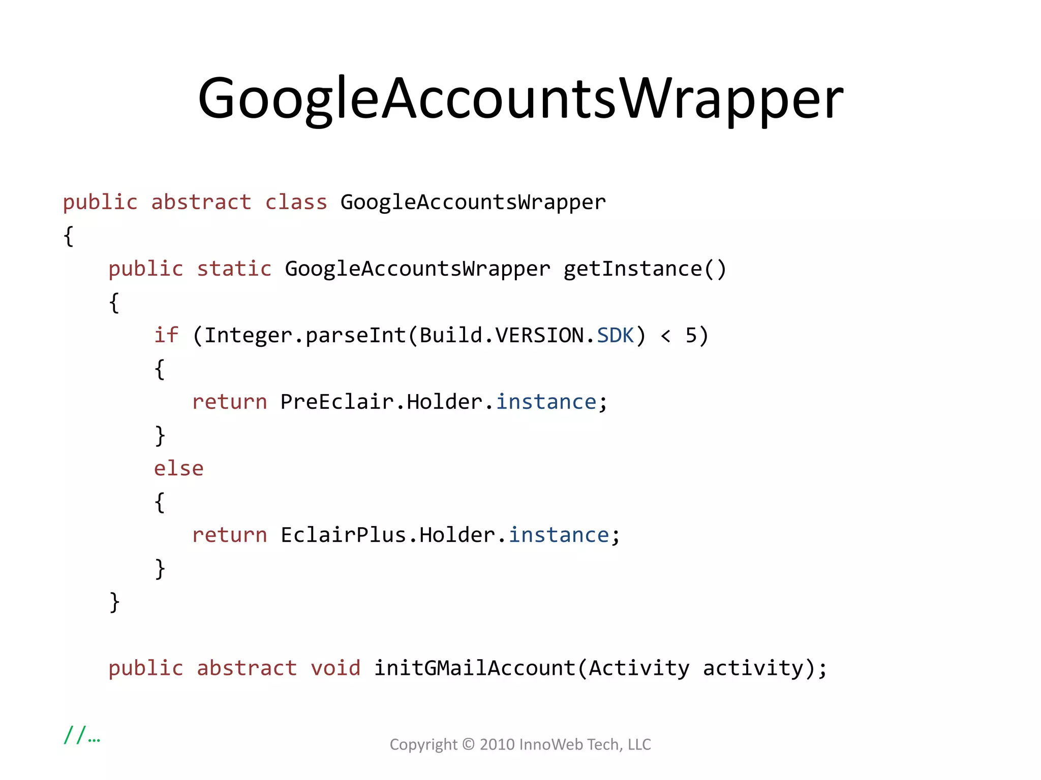 GoogleAccountsWrapperpublic abstract classGoogleAccountsWrapper{public staticGoogleAccountsWrappergetInstance(){if (Integer.parseInt(Build.VERSION.SDK) < 5){returnPreEclair.Holder.instance;}else{returnEclairPlus.Holder.instance;}}public abstract voidinitGMailAccount(Activity activity);//…Copyright © 2010 InnoWeb Tech, LLC