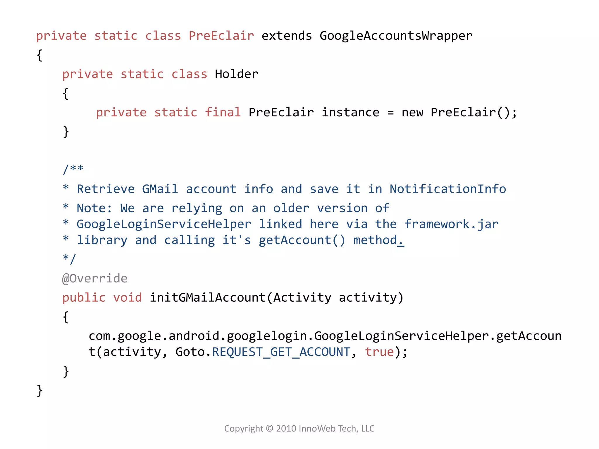 private static class PreEclair extends GoogleAccountsWrapper{private static class Holder{	private static finalPreEclair instance = new PreEclair();}/*** Retrieve GMail account info and save it in NotificationInfo* Note: We are relying on an older version of* GoogleLoginServiceHelper linked here via the framework.jar * library and calling it's getAccount() method.*/@Overridepublic voidinitGMailAccount(Activity activity) {com.google.android.googlelogin.GoogleLoginServiceHelper.getAccount(activity, Goto.REQUEST_GET_ACCOUNT, true);}}Copyright © 2010 InnoWeb Tech, LLC