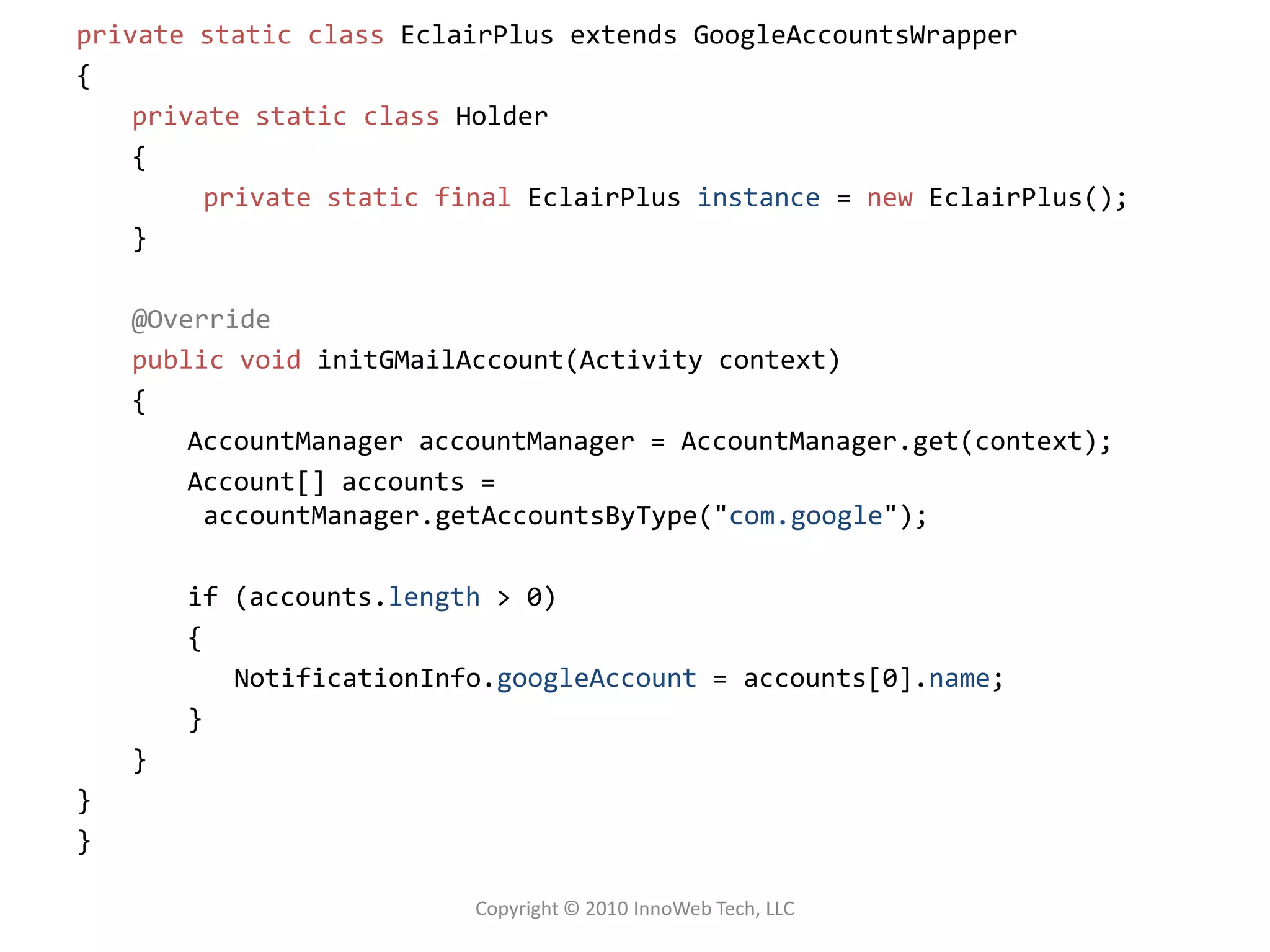 private static classEclairPlus extends GoogleAccountsWrapper{private static class Holder{	private static finalEclairPlusinstance = newEclairPlus();}@Overridepublic voidinitGMailAccount(Activity context) {AccountManageraccountManager = AccountManager.get(context);Account[] accounts = accountManager.getAccountsByType("com.google");if (accounts.length > 0){NotificationInfo.googleAccount= accounts[0].name;}}}}Copyright © 2010 InnoWeb Tech, LLC