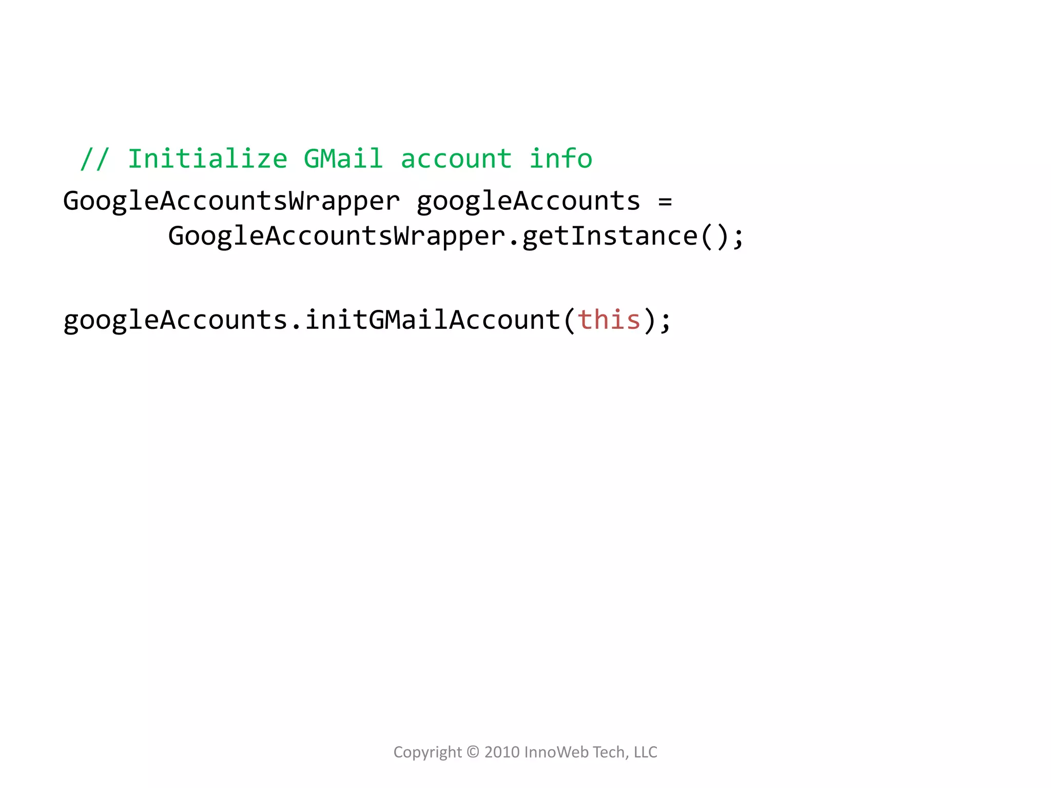 // Initialize GMail account infoGoogleAccountsWrappergoogleAccounts = GoogleAccountsWrapper.getInstance();googleAccounts.initGMailAccount(this);Copyright © 2010 InnoWeb Tech, LLC