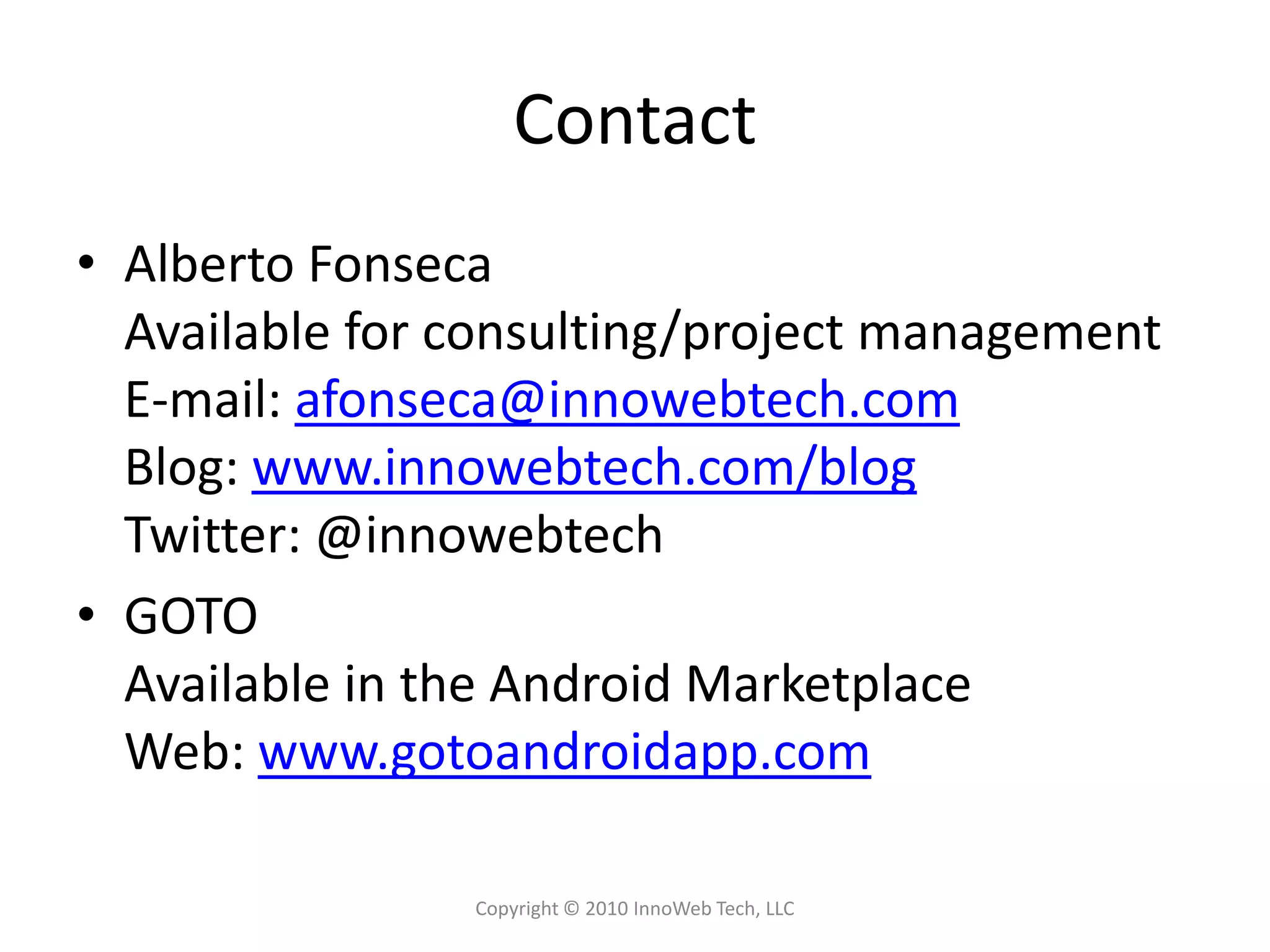 ContactAlberto FonsecaAvailable for consulting/project managementE-mail: afonseca@innowebtech.comBlog: www.innowebtech.com/blogTwitter: @innowebtechGOTOAvailable in the Android MarketplaceWeb: www.gotoandroidapp.comCopyright © 2010 InnoWeb Tech, LLC