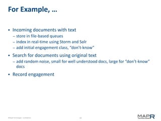 10©MapR Technologies - Confidential
For Example, …
 Incoming documents with text
– store in file-based queues
– index in real-time using Storm and Solr
– add initial engagement class, “don’t-know”
 Search for documents using original text
– add random noise, small for well understood docs, large for “don’t-know”
docs
 Record engagement
 