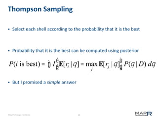 30©MapR Technologies - Confidential
Thompson Sampling
 Select each shell according to the probability that it is the best
 Probability that it is the best can be computed using posterior
 But I promised a simple answer
P(i is best) = I E[ri |q]= max
j
E[rj |q]
é
ëê
ù
ûúò P(q | D) dq
 
