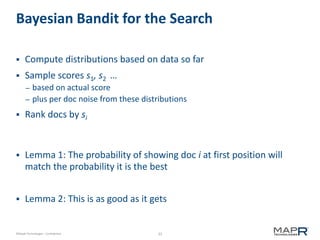 33©MapR Technologies - Confidential
Bayesian Bandit for the Search
 Compute distributions based on data so far
 Sample scores s1, s2 …
– based on actual score
– plus per doc noise from these distributions
 Rank docs by si
 Lemma 1: The probability of showing doc i at first position will
match the probability it is the best
 Lemma 2: This is as good as it gets
 