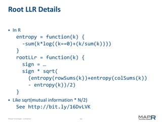 43©MapR Technologies - Confidential
Root LLR Details
 In R
entropy = function(k) {
-sum(k*log((k==0)+(k/sum(k))))
}
rootLLr = function(k) {
sign = …
sign * sqrt(
(entropy(rowSums(k))+entropy(colSums(k))
- entropy(k))/2)
}
 Like sqrt(mutual information * N/2)
See http://bit.ly/16DvLVK
 