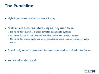 52©MapR Technologies - Confidential
The Punchline
 Hybrid systems really can work today
 Middle tiers aren’t as interesting as they used to be
– No need for Flume … queue directly in big data system
– No need for external queues, tail the data directly with Storm
– No need for query systems for presentation data … read it directly with
node
 Absolutely require common frameworks and standard interfaces
 You can do this today!
 