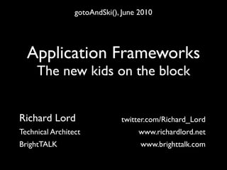 gotoAndSki(), June 2010




  Application Frameworks
     The new kids on the block


Richard Lord                  twitter.com/Richard_Lord
Technical Architect                www.richardlord.net
BrightTALK                          www.brighttalk.com
 