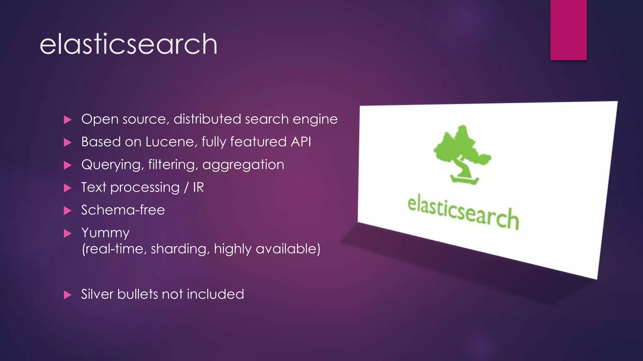 elasticsearch  Open source, distributed search engine  Based on Lucene, fully featured API  Querying, filtering, aggregation  Text processing / IR  Schema-free  Yummy (real-time, sharding, highly available)  Silver bullets not included 
