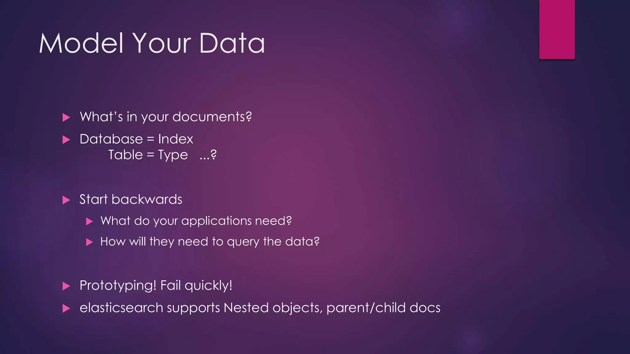 Model Your Data  What’s in your documents?  Database = Index Table = Type ...?  Start backwards  What do your applications need?  How will they need to query the data?  Prototyping! Fail quickly!  elasticsearch supports Nested objects, parent/child docs 