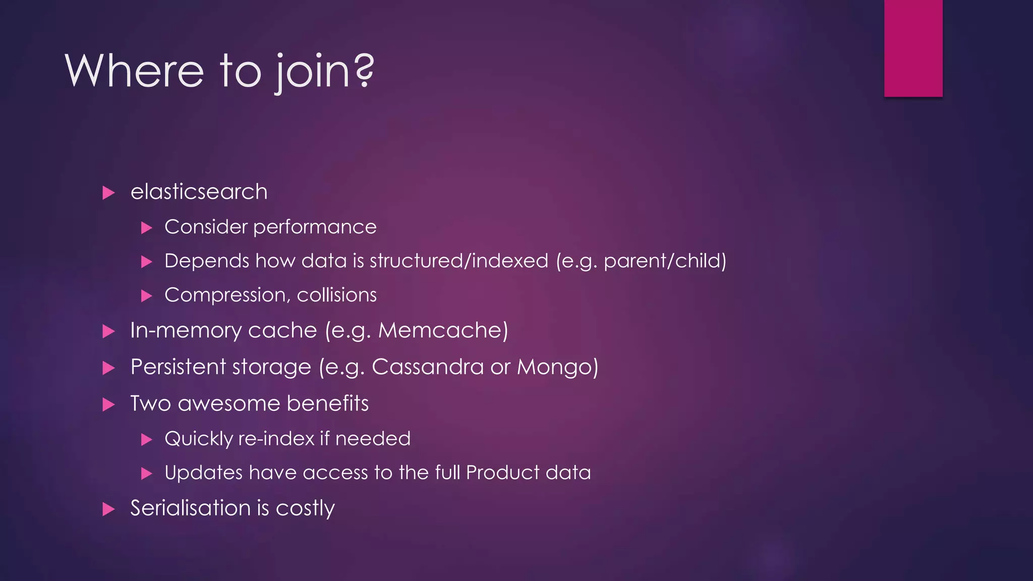 Where to join?  elasticsearch  Consider performance  Depends how data is structured/indexed (e.g. parent/child)  Compression, collisions  In-memory cache (e.g. Memcache)  Persistent storage (e.g. Cassandra or Mongo)  Two awesome benefits  Quickly re-index if needed  Updates have access to the full Product data  Serialisation is costly 