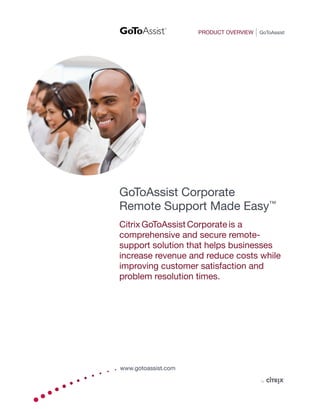 PRODUCT OVERVIEW   GoToAssist




GoToAssist Corporate
Remote Support Made Easy™
Citrix GoToAssist Corporate is a
comprehensive and secure remote-
support solution that helps businesses
increase revenue and reduce costs while
improving customer satisfaction and
problem resolution times.




www.gotoassist.com
 
