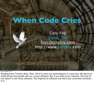 When Code Cries
Cory Foy
@cory_foy
foyc@coryfoy.com
http://www.coryfoy.com

#gotober @cory_foy

foyc@coryfoy.com

Friday, October 18, 13

Reading from Timeless Way. Then: All of us here are technologists in some way. We desire to
build things that people will use. Living software. But if you look at our industry, the fruit of
our labors is not living software. The majority of software out there has a common attribute.
It is:

1

 