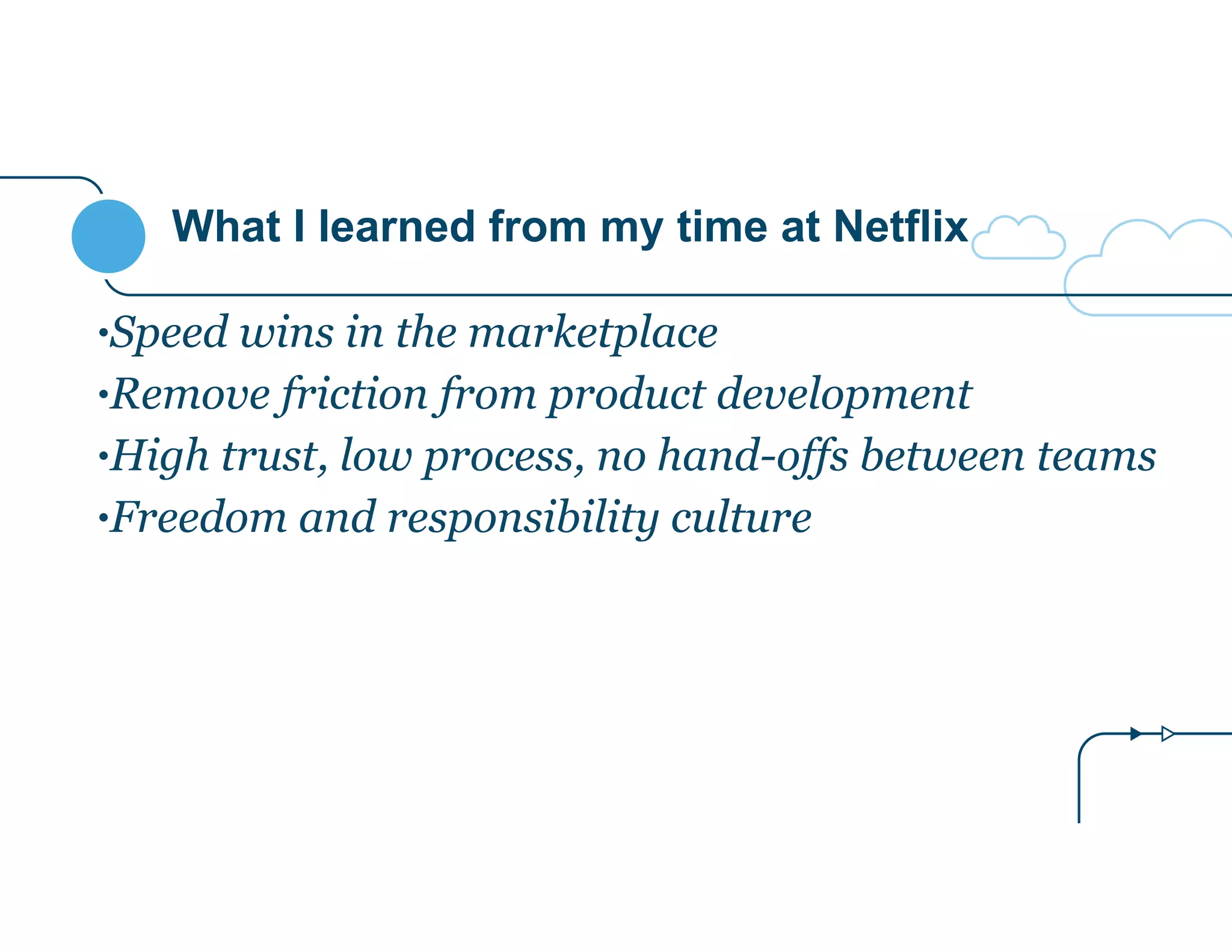 What I learned from my time at Netflix
•Speed wins in the marketplace
•Remove friction from product development
•High trust, low process, no hand-offs between teams
•Freedom and responsibility culture
 
