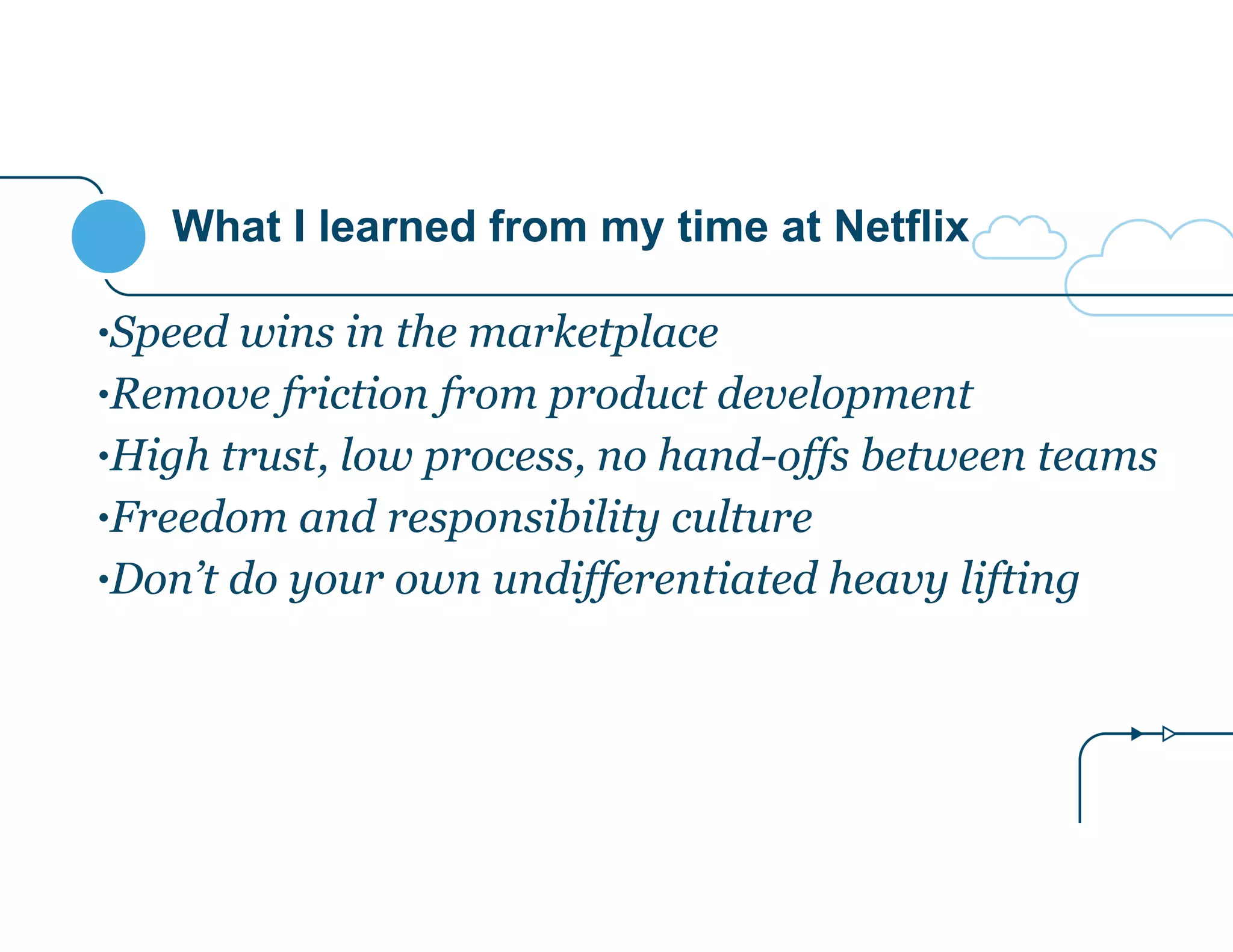 What I learned from my time at Netflix
•Speed wins in the marketplace
•Remove friction from product development
•High trust, low process, no hand-offs between teams
•Freedom and responsibility culture
•Don’t do your own undifferentiated heavy lifting
 