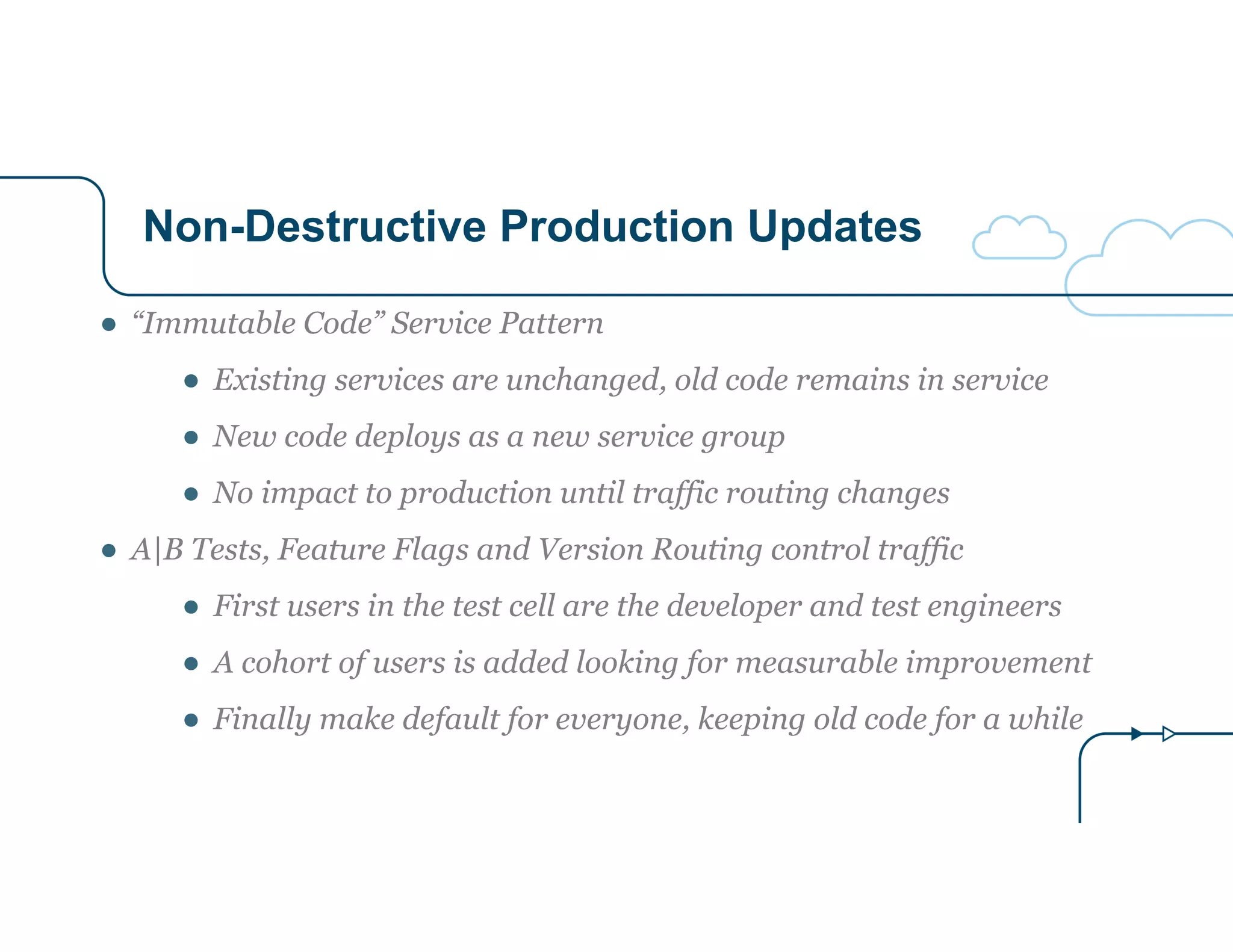 Non-Destructive Production Updates
● “Immutable Code” Service Pattern
● Existing services are unchanged, old code remains in service
● New code deploys as a new service group
● No impact to production until traffic routing changes
● A|B Tests, Feature Flags and Version Routing control traffic
● First users in the test cell are the developer and test engineers
● A cohort of users is added looking for measurable improvement
● Finally make default for everyone, keeping old code for a while
 