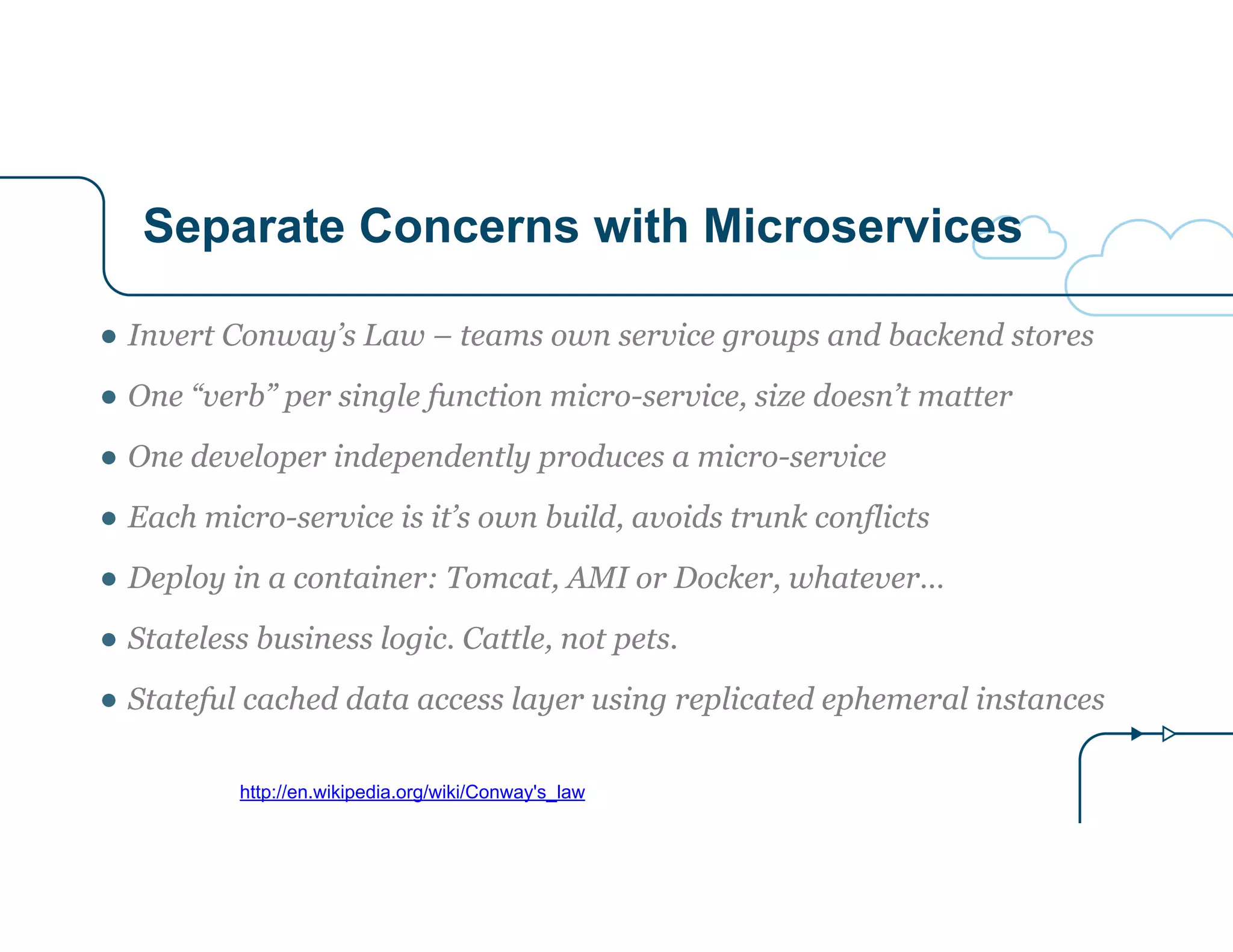 Separate Concerns with Microservices
http://en.wikipedia.org/wiki/Conway's_law
● Invert Conway’s Law – teams own service groups and backend stores
● One “verb” per single function micro-service, size doesn’t matter
● One developer independently produces a micro-service
● Each micro-service is it’s own build, avoids trunk conflicts
● Deploy in a container: Tomcat, AMI or Docker, whatever…
● Stateless business logic. Cattle, not pets.
● Stateful cached data access layer using replicated ephemeral instances
 
