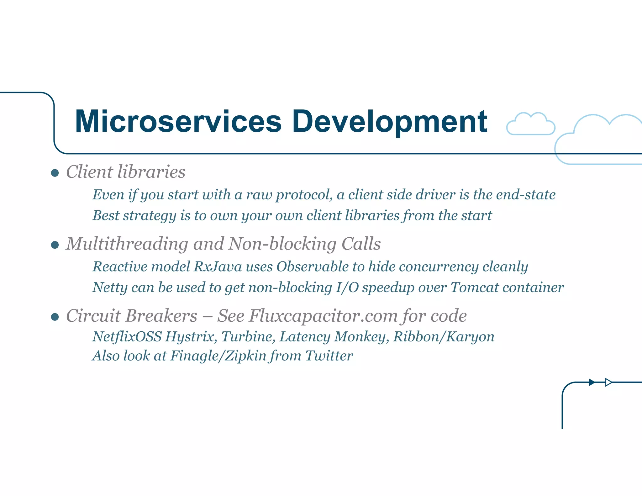 Microservices Development
● Client libraries
Even if you start with a raw protocol, a client side driver is the end-state
Best strategy is to own your own client libraries from the start
● Multithreading and Non-blocking Calls
Reactive model RxJava uses Observable to hide concurrency cleanly
Netty can be used to get non-blocking I/O speedup over Tomcat container
● Circuit Breakers – See Fluxcapacitor.com for code
NetflixOSS Hystrix, Turbine, Latency Monkey, Ribbon/Karyon
Also look at Finagle/Zipkin from Twitter
 