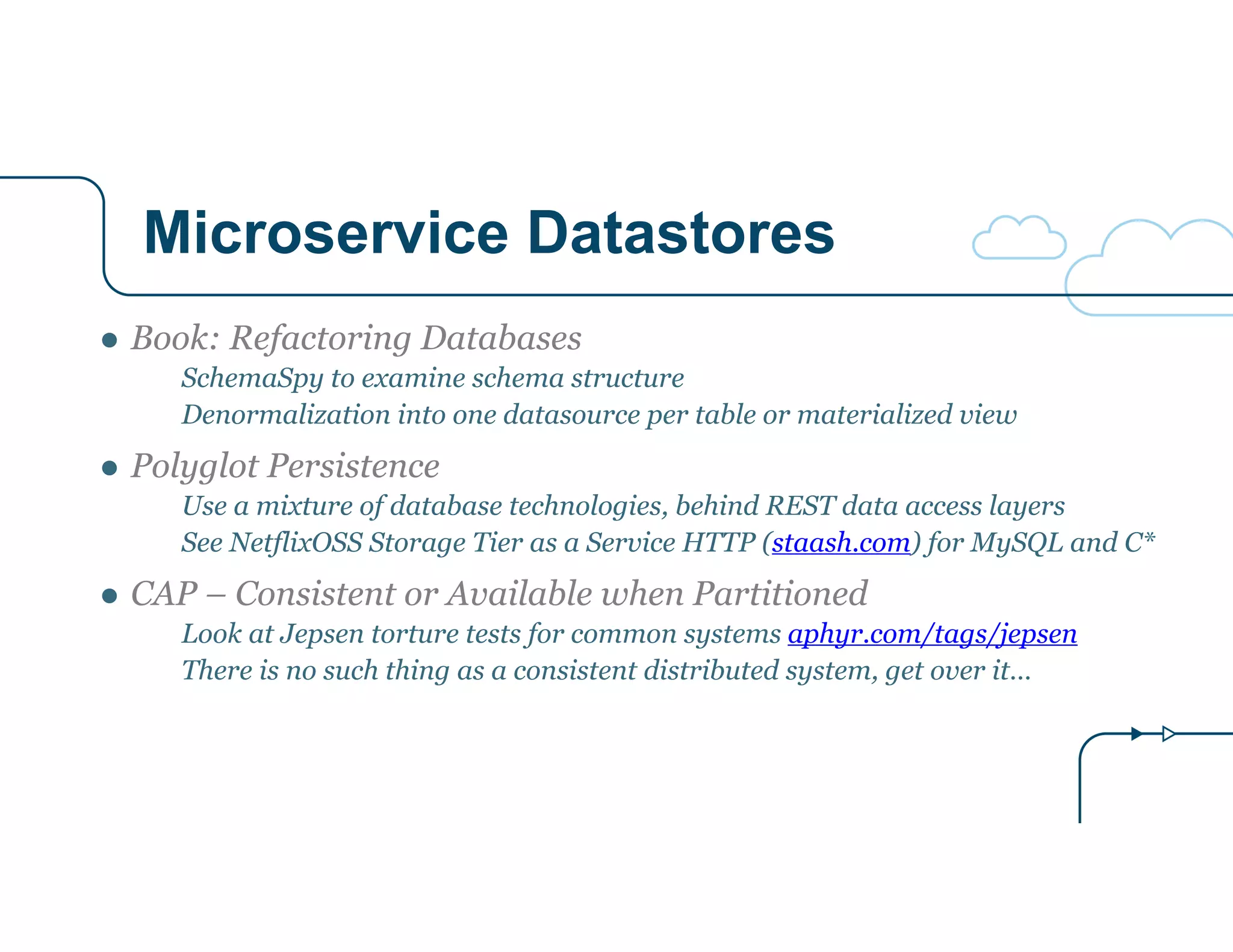 Microservice Datastores
● Book: Refactoring Databases
SchemaSpy to examine schema structure
Denormalization into one datasource per table or materialized view
● Polyglot Persistence
Use a mixture of database technologies, behind REST data access layers
See NetflixOSS Storage Tier as a Service HTTP (staash.com) for MySQL and C*
● CAP – Consistent or Available when Partitioned
Look at Jepsen torture tests for common systems aphyr.com/tags/jepsen
There is no such thing as a consistent distributed system, get over it…
 