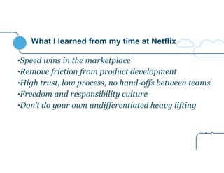 What I learned from my time at Netflix
•Speed wins in the marketplace
•Remove friction from product development
•High trust, low process, no hand-offs between teams
•Freedom and responsibility culture
•Don’t do your own undifferentiated heavy lifting
 