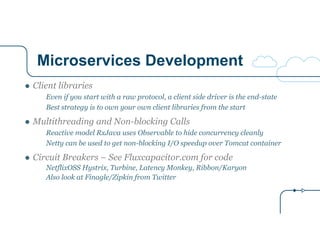 Microservices Development
● Client libraries
Even if you start with a raw protocol, a client side driver is the end-state
Best strategy is to own your own client libraries from the start
● Multithreading and Non-blocking Calls
Reactive model RxJava uses Observable to hide concurrency cleanly
Netty can be used to get non-blocking I/O speedup over Tomcat container
● Circuit Breakers – See Fluxcapacitor.com for code
NetflixOSS Hystrix, Turbine, Latency Monkey, Ribbon/Karyon
Also look at Finagle/Zipkin from Twitter
 