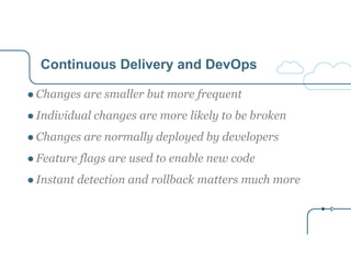 Continuous Delivery and DevOps
● Changes are smaller but more frequent
● Individual changes are more likely to be broken
● Changes are normally deployed by developers
● Feature flags are used to enable new code
● Instant detection and rollback matters much more
 