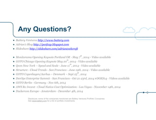 Any Questions?
Disclosure: some of the companies mentioned are Battery Ventures Portfolio Companies
See www.battery.com for a list of portfolio investments
● Battery Ventures http://www.battery.com
● Adrian’s Blog http://perfcap.blogspot.com
● Slideshare http://slideshare.com/adriancockcroft
!
● Monitorama Opening Keynote Portland OR - May 7
th
, 2014 - Video available
● GOTO Chicago Opening Keynote May 20
th
, 2014 - Video available
● Qcon New York – Speed and Scale - June 11
th
, 2014 - Video available
● Structure - Cloud Trends - San Francisco - June 19th, 2014 - Video available
● GOTO Copenhagen/Aarhus – Denmark – Sept 25
th
, 2014
● DevOps Enterprise Summit - San Francisco - Oct 21-23rd, 2014 #DOES14 - Videos available
● GOTO Berlin - Germany - Nov 6th, 2014
● AWS Re:Invent - Cloud Native Cost Optimization - Las Vegas - November 14th, 2014
● Dockercon Europe - Amsterdam - December 4th, 2014
 