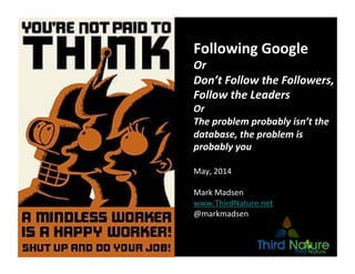 Copyright	
  Third	
  Nature,	
  Inc.	
  
Following	
  Google	
  
Or	
  
Don’t	
  Follow	
  the	
  Followers,	
  
Follow	
  the	
  Leaders	
  
Or	
  
The	
  problem	
  probably	
  isn’t	
  the	
  
database,	
  the	
  problem	
  is	
  
probably	
  you	
  
May,	
  2014	
  
Mark	
  Madsen	
  
www.ThirdNature.net	
  
@markmadsen	
  
 