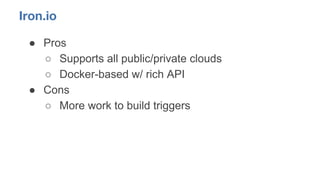 Iron.io
● Pros
○ Supports all public/private clouds
○ Docker-based w/ rich API
● Cons
○ More work to build triggers
 