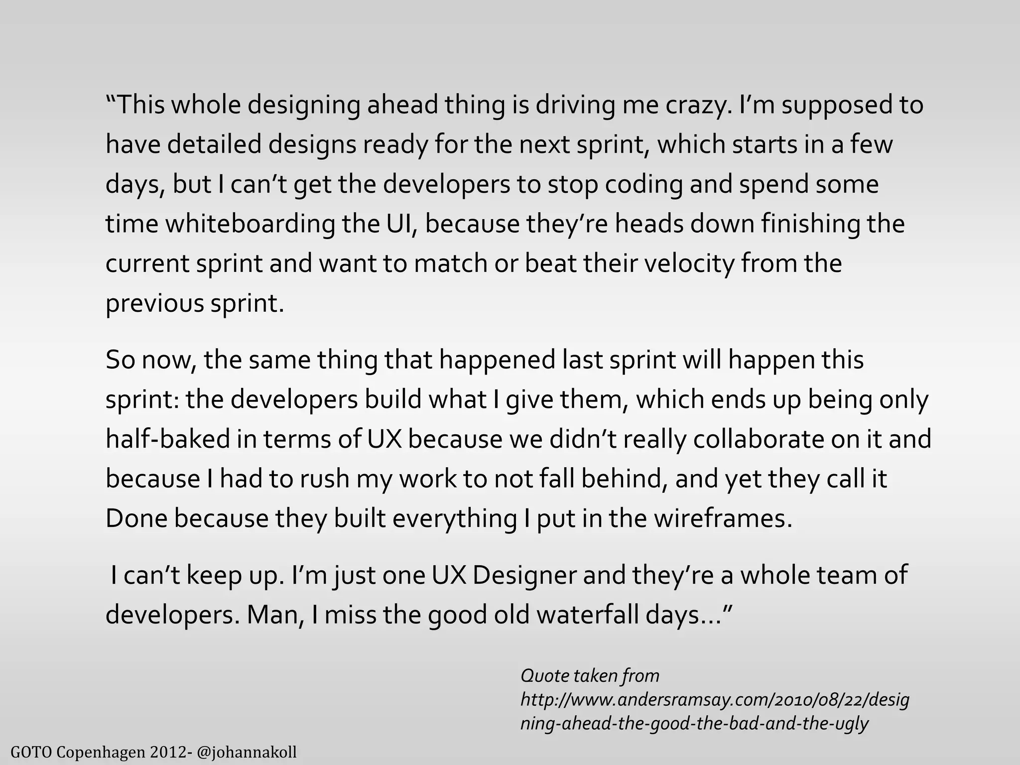 “This whole designing ahead thing is driving me crazy. I’m supposed to
           have detailed designs ready for the next sprint, which starts in a few
           days, but I can’t get the developers to stop coding and spend some
           time whiteboarding the UI, because they’re heads down finishing the
           current sprint and want to match or beat their velocity from the
           previous sprint.
           So now, the same thing that happened last sprint will happen this
           sprint: the developers build what I give them, which ends up being only
           half-baked in terms of UX because we didn’t really collaborate on it and
           because I had to rush my work to not fall behind, and yet they call it
           Done because they built everything I put in the wireframes.
           I can’t keep up. I’m just one UX Designer and they’re a whole team of
           developers. Man, I miss the good old waterfall days…”

                                               Quote taken from
                                               http://www.andersramsay.com/2010/08/22/desig
                                               ning-ahead-the-good-the-bad-and-the-ugly
GOTO Copenhagen 2012- @johannakoll
 