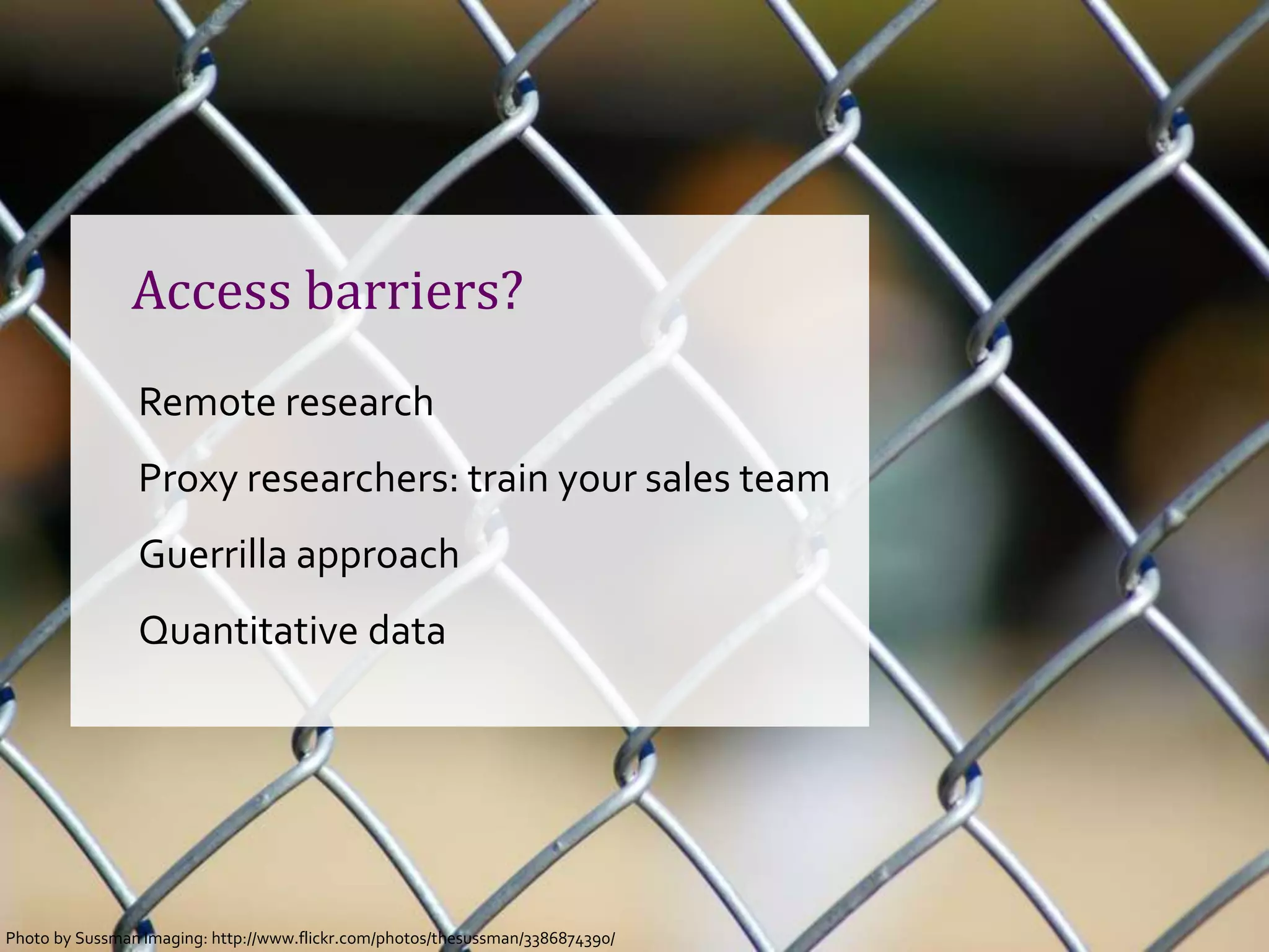 Access barriers?
                Remote research
                Proxy researchers: train your sales team
                Guerrilla approach
                Quantitative data




Photo byCopenhagen 2012- @johannakoll
 GOTO Sussman Imaging: http://www.flickr.com/photos/thesussman/3386874390/
 