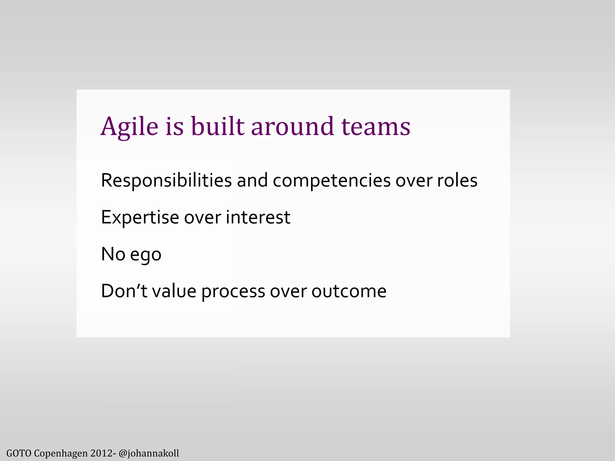 Agile is built around teams
                  Responsibilities and competencies over roles
                  Expertise over interest
                  No ego
                  Don’t value process over outcome




GOTO Copenhagen 2012- @johannakoll
 