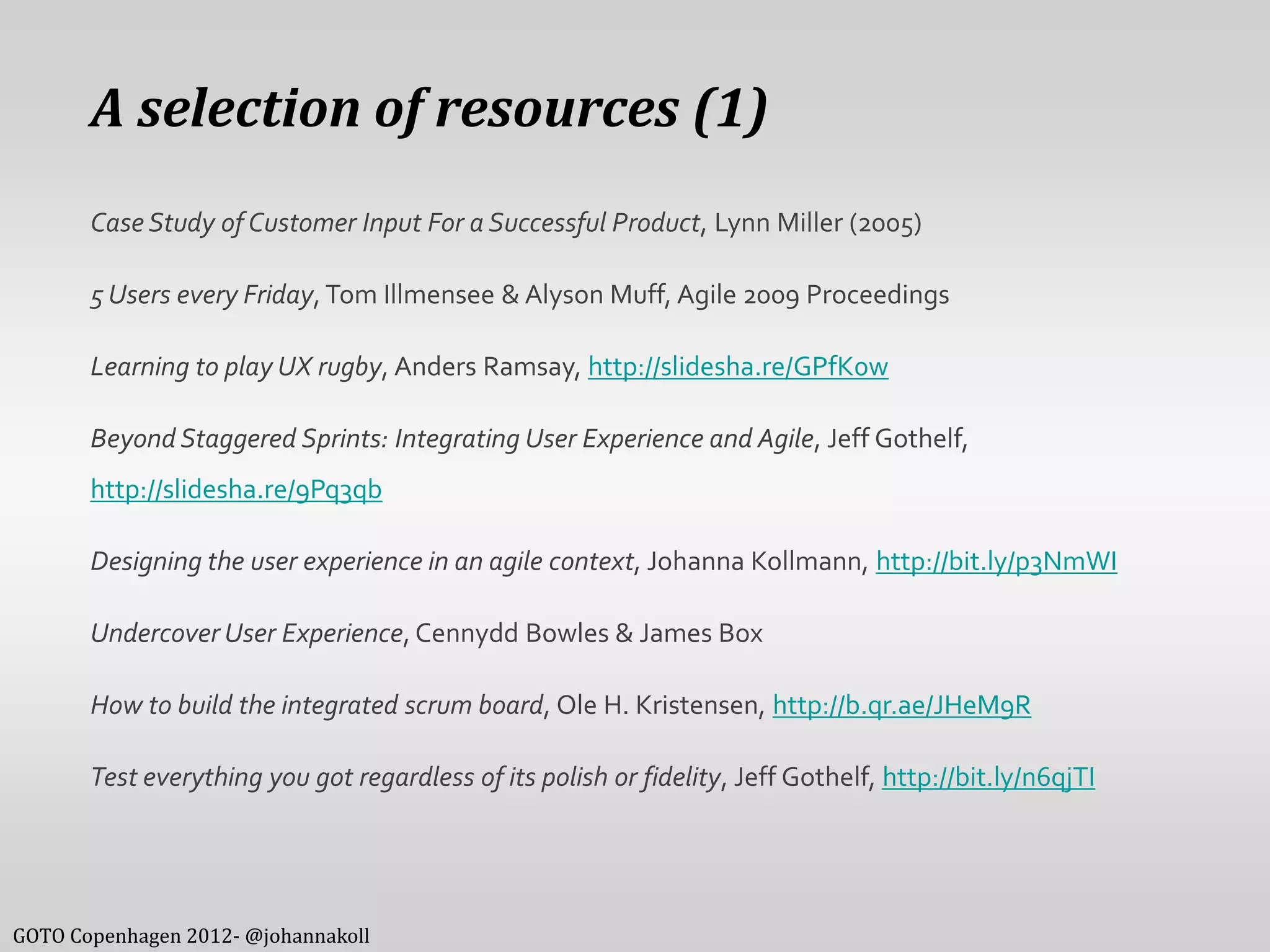 A selection of resources (1)
       Case Study of Customer Input For a Successful Product, Lynn Miller (2005)

       5 Users every Friday, Tom Illmensee & Alyson Muff, Agile 2009 Proceedings

       Learning to play UX rugby, Anders Ramsay, http://slidesha.re/GPfK0w

       Beyond Staggered Sprints: Integrating User Experience and Agile, Jeff Gothelf,
       http://slidesha.re/9Pq3qb

       Designing the user experience in an agile context, Johanna Kollmann, http://bit.ly/p3NmWI

       Undercover User Experience, Cennydd Bowles & James Box

       How to build the integrated scrum board, Ole H. Kristensen, http://b.qr.ae/JHeM9R

       Test everything you got regardless of its polish or fidelity, Jeff Gothelf, http://bit.ly/n6qjTI




GOTO Copenhagen 2012- @johannakoll
 