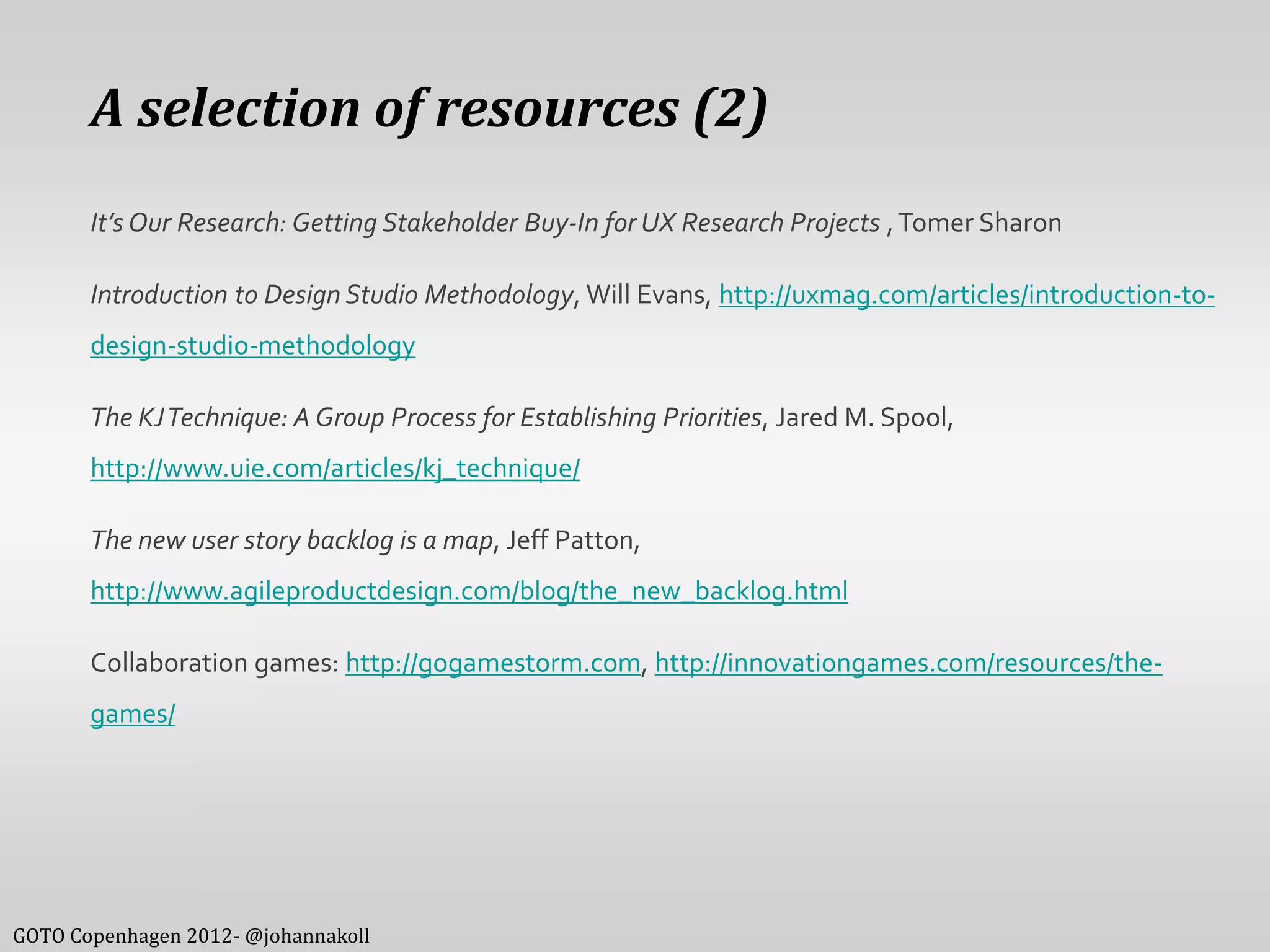 A selection of resources (2)
       It’s Our Research: Getting Stakeholder Buy-In for UX Research Projects , Tomer Sharon

       Introduction to Design Studio Methodology, Will Evans, http://uxmag.com/articles/introduction-to-
       design-studio-methodology

       The KJ Technique: A Group Process for Establishing Priorities, Jared M. Spool,
       http://www.uie.com/articles/kj_technique/

       The new user story backlog is a map, Jeff Patton,
       http://www.agileproductdesign.com/blog/the_new_backlog.html

       Collaboration games: http://gogamestorm.com, http://innovationgames.com/resources/the-
       games/




GOTO Copenhagen 2012- @johannakoll
 