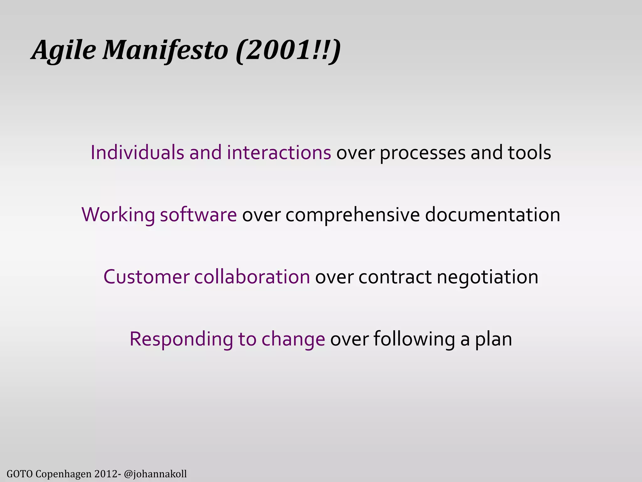 Agile Manifesto (2001!!)


               Individuals and interactions over processes and tools

              Working software over comprehensive documentation

                  Customer collaboration over contract negotiation

                       Responding to change over following a plan




GOTO Copenhagen 2012- @johannakoll
 