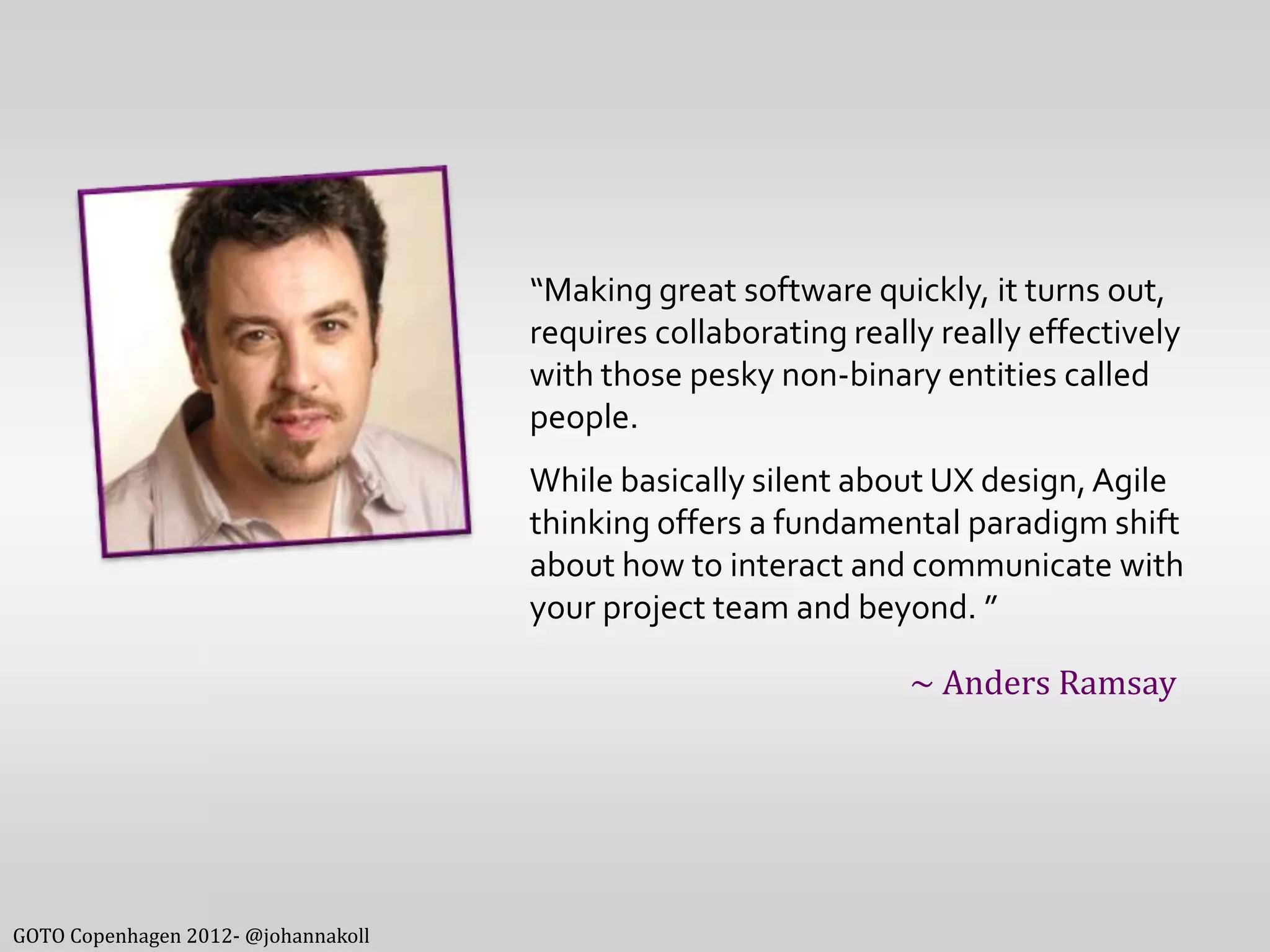 “Making great software quickly, it turns out,
                                     requires collaborating really really effectively
                                     with those pesky non-binary entities called
                                     people.
                                     While basically silent about UX design, Agile
                                     thinking offers a fundamental paradigm shift
                                     about how to interact and communicate with
                                     your project team and beyond. ”

                                                                 ~ Anders Ramsay




GOTO Copenhagen 2012- @johannakoll
 