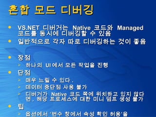 혼합 모드 디버깅혼합 모드 디버깅
 VS.NETVS.NET 디버거는디버거는 NativeNative 코드와코드와 ManagedManaged
코드를 동시에 디버깅할 수 있음코드를 동시에 디버깅할 수 있음
 일반적으로 각자 따로 디버깅하는 것이 좋음일반적으로 각자 따로 디버깅하는 것이 좋음
 장점장점
 하나의하나의 UIUI 에서 모든 작업을 진행에서 모든 작업을 진행
 단점단점
 매우 느릴 수 있다매우 느릴 수 있다 ..
 데이터 중단점 사용 불가데이터 중단점 사용 불가
 디버거가디버거가 NativeNative 코드 쪽에 위치하고 있지 않다코드 쪽에 위치하고 있지 않다
면면 ,, 해당 프로세스에 대한 미니 덤프 생성 불가해당 프로세스에 대한 미니 덤프 생성 불가
 팁팁
 옵션에서 ‘변수 창에서 속성 확인 허용’을옵션에서 ‘변수 창에서 속성 확인 허용’을
 