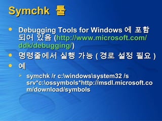 SymchkSymchk 툴툴
 Debugging Tools for WindowsDebugging Tools for Windows 에 포함에 포함
되어 있음되어 있음 ((http://www.microsoft.com/http://www.microsoft.com/
ddkddk/debugging//debugging/))
 명령줄에서 실행 가능명령줄에서 실행 가능 (( 경로 설정 필요경로 설정 필요 ))
 예예
 symchk /r c:windowssystem32 /ssymchk /r c:windowssystem32 /s
srv*c:ossymbols*http://msdl.microsoft.cosrv*c:ossymbols*http://msdl.microsoft.co
m/download/symbolsm/download/symbols
 