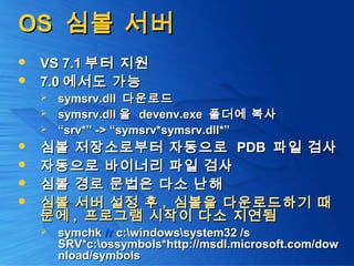 OSOS 심볼 서버심볼 서버
 VS 7.1VS 7.1 부터 지원부터 지원
 7.07.0 에서도 가능에서도 가능
 symsrv.dllsymsrv.dll 다운로드다운로드
 symsrv.dllsymsrv.dll 을을 devenv.exedevenv.exe 폴더에 복사폴더에 복사
 ““srv*” -> “symsrv*symsrv.dll*”srv*” -> “symsrv*symsrv.dll*”
 심볼 저장소로부터 자동으로심볼 저장소로부터 자동으로 PDBPDB 파일 검사파일 검사
 자동으로 바이너리 파일 검사자동으로 바이너리 파일 검사
 심볼 경로 문법은 다소 난해심볼 경로 문법은 다소 난해
 심볼 서버 설정 후심볼 서버 설정 후 ,, 심볼을 다운로드하기 때심볼을 다운로드하기 때
문에문에 ,, 프로그램 시작이 다소 지연됨프로그램 시작이 다소 지연됨
 symchksymchk /r/r c:windowssystem32 /sc:windowssystem32 /s
SRV*c:ossymbols*http://msdl.microsoft.com/dowSRV*c:ossymbols*http://msdl.microsoft.com/dow
nload/symbolsnload/symbols
 