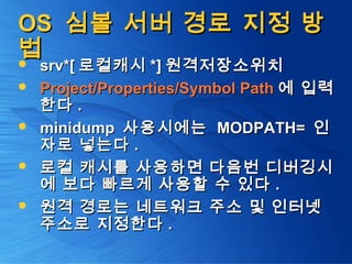 OSOS 심볼 서버 경로 지정 방심볼 서버 경로 지정 방
법법 srv*[srv*[ 로컬캐시로컬캐시 *]*] 원격저장소위치원격저장소위치
 Project/Properties/Symbol PathProject/Properties/Symbol Path 에 입력에 입력
한다한다 ..
 minidumpminidump 사용시에는사용시에는 MODPATH=MODPATH= 인인
자로 넣는다자로 넣는다 ..
 로컬 캐시를 사용하면 다음번 디버깅시로컬 캐시를 사용하면 다음번 디버깅시
에 보다 빠르게 사용할 수 있다에 보다 빠르게 사용할 수 있다 ..
 원격 경로는 네트워크 주소 및 인터넷원격 경로는 네트워크 주소 및 인터넷
주소로 지정한다주소로 지정한다 ..
 