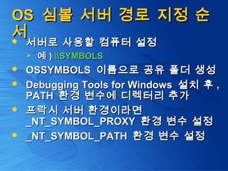 OSOS 심볼 서버 경로 지정 순심볼 서버 경로 지정 순
서서 서버로 사용할 컴퓨터 설정서버로 사용할 컴퓨터 설정
 예예 )) SYMBOLSSYMBOLS
 OSSYMBOLSOSSYMBOLS 이름으로 공유 폴더 생성이름으로 공유 폴더 생성
 Debugging Tools for WindowsDebugging Tools for Windows 설치 후설치 후 ,,
PATHPATH 환경 변수에 디렉터리 추가환경 변수에 디렉터리 추가
 프락시 서버 환경이라면프락시 서버 환경이라면
_NT_SYMBOL_PROXY_NT_SYMBOL_PROXY 환경 변수 설정환경 변수 설정
 _NT_SYMBOL_PATH_NT_SYMBOL_PATH 환경 변수 설정환경 변수 설정
 